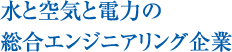 水と空気と電力の総合エンジニアリング企業