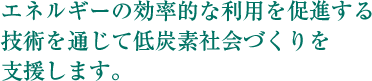 エネルギーの効率的な利用を促進する技術を通じて低炭素社会づくりを支援します。