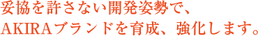 妥協を許さない開発姿勢で、AKIRAブランドを育成、強化します。