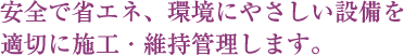 安全で省エネ、環境にやさしい設備を適切に施工・維持管理します。