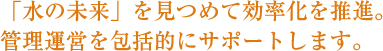 「水の未来」を見つめて効率化を推進。管理運営を包括的にサポートします。